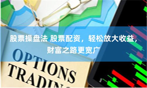 股票操盘法 股票配资，轻松放大收益，财富之路更宽广