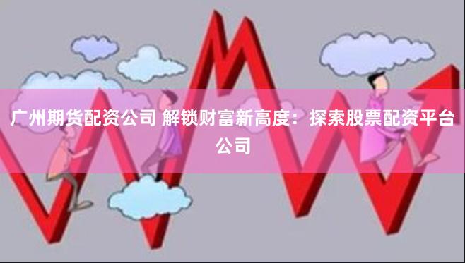 广州期货配资公司 解锁财富新高度：探索股票配资平台公司