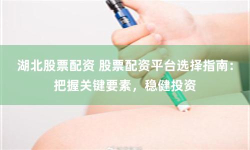 湖北股票配资 股票配资平台选择指南：把握关键要素，稳健投资