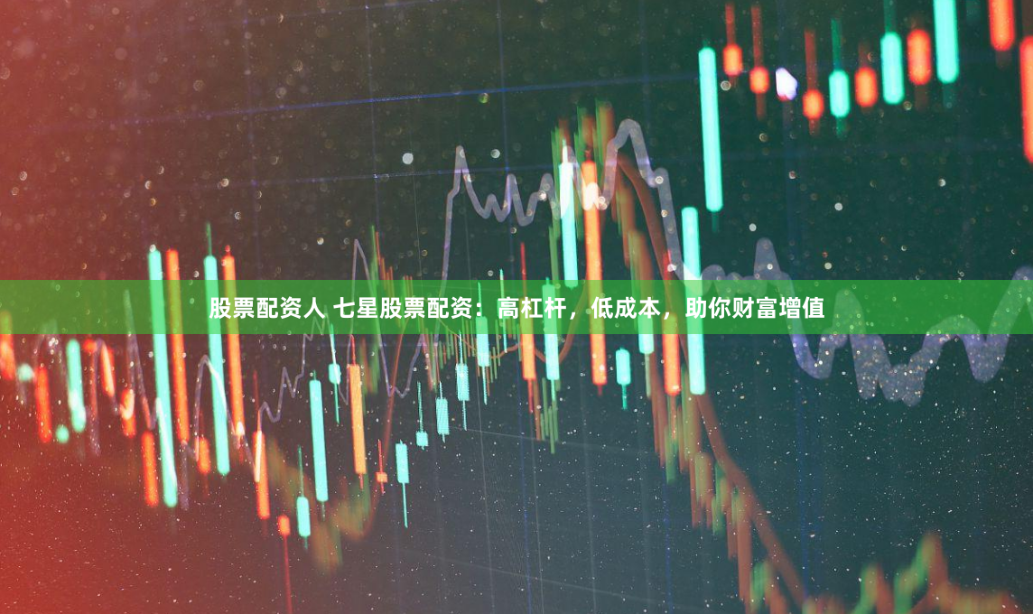 股票配资人 七星股票配资：高杠杆，低成本，助你财富增值
