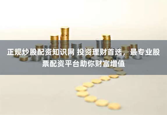 正规炒股配资知识网 投资理财首选，最专业股票配资平台助你财富增值