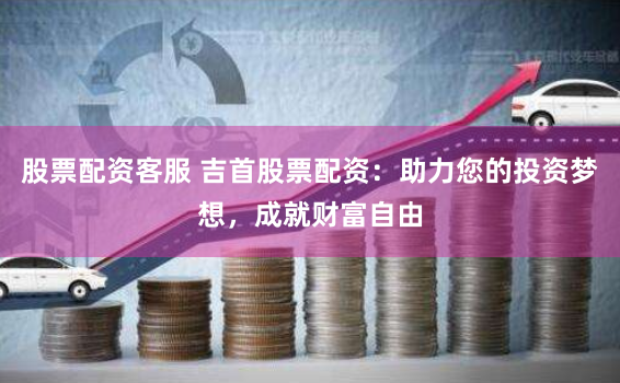 股票配资客服 吉首股票配资：助力您的投资梦想，成就财富自由