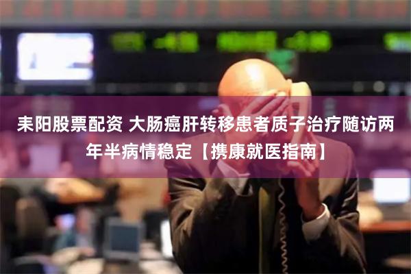 耒阳股票配资 大肠癌肝转移患者质子治疗随访两年半病情稳定【携康就医指南】