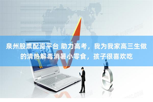 泉州股票配资平台 助力高考，我为我家高三生做的清热解毒消暑小零食，孩子很喜欢吃
