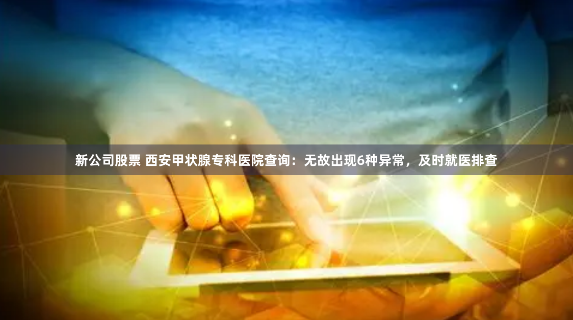 新公司股票 西安甲状腺专科医院查询：无故出现6种异常，及时就医排查