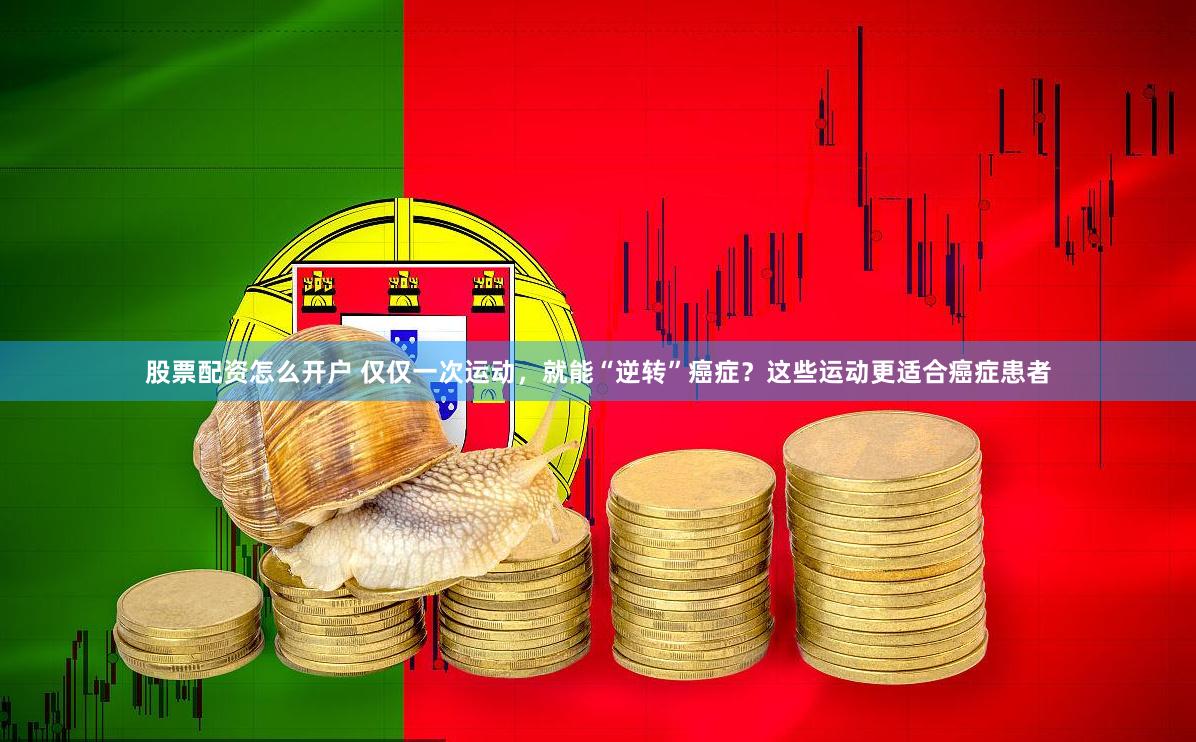 股票配资怎么开户 仅仅一次运动，就能“逆转”癌症？这些运动更适合癌症患者
