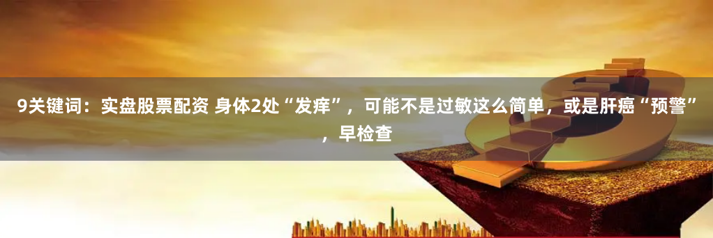 9关键词：实盘股票配资 身体2处“发痒”，可能不是过敏这么简单，或是肝癌“预警”，早检查