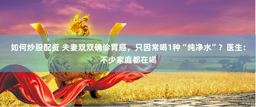 如何炒股配资 夫妻双双确诊胃癌，只因常喝1种“纯净水”？医生：不少家庭都在喝