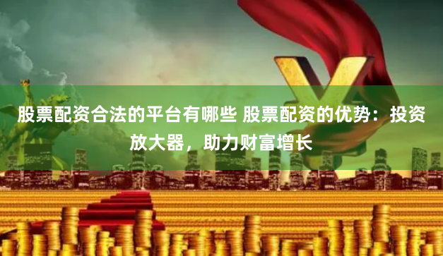 股票配资合法的平台有哪些 股票配资的优势：投资放大器，助力财富增长