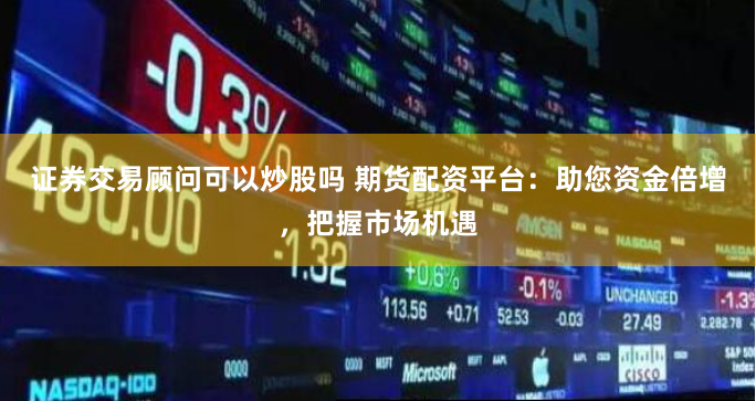 证券交易顾问可以炒股吗 期货配资平台：助您资金倍增，把握市场机遇