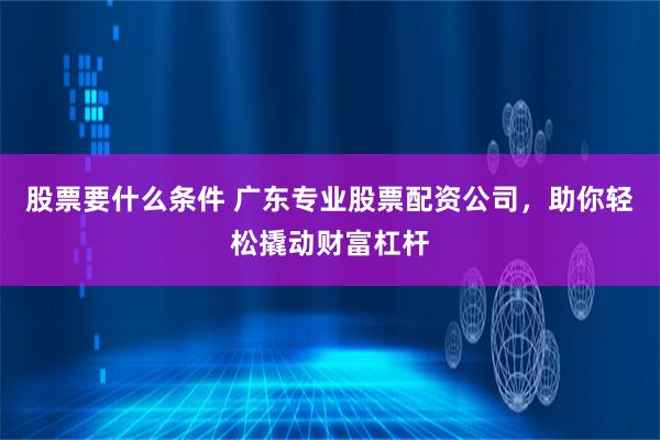 股票要什么条件 广东专业股票配资公司，助你轻松撬动财富杠杆