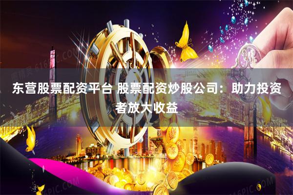 东营股票配资平台 股票配资炒股公司：助力投资者放大收益