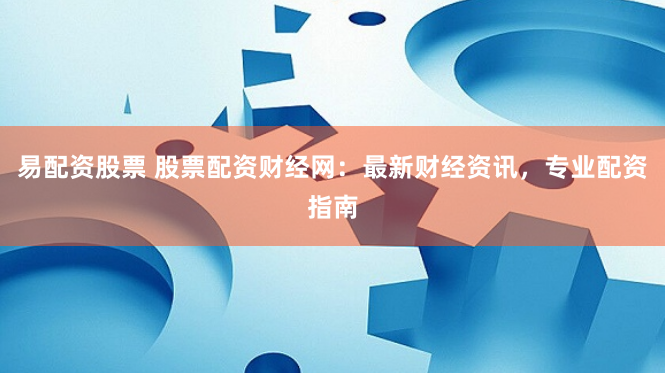 易配资股票 股票配资财经网：最新财经资讯，专业配资指南