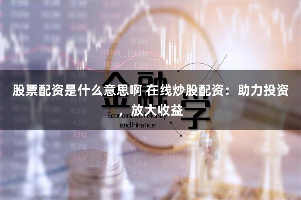 股票配资是什么意思啊 在线炒股配资：助力投资，放大收益