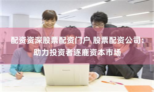 配资资深股票配资门户 股票配资公司：助力投资者逐鹿资本市场