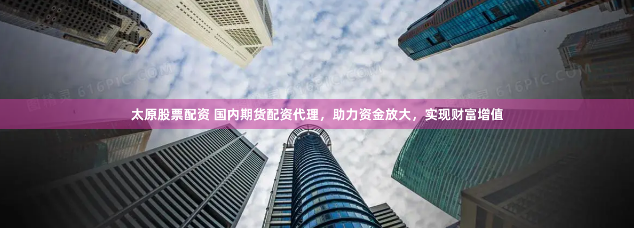 太原股票配资 国内期货配资代理，助力资金放大，实现财富增值