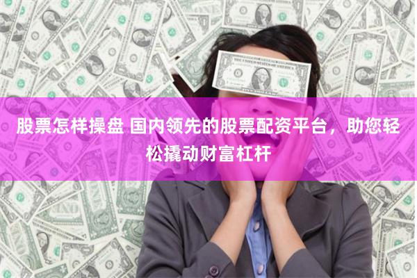 股票怎样操盘 国内领先的股票配资平台，助您轻松撬动财富杠杆