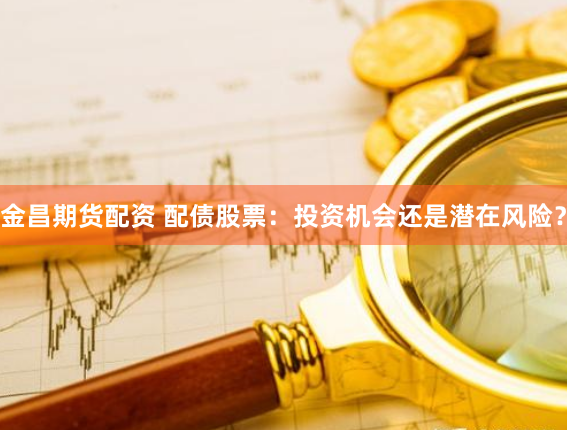 金昌期货配资 配债股票：投资机会还是潜在风险？