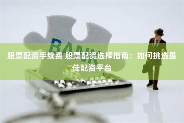 股票配资手续费 股票配资选择指南：如何挑选最佳配资平台
