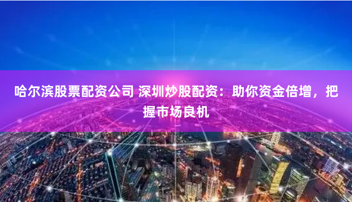 哈尔滨股票配资公司 深圳炒股配资：助你资金倍增，把握市场良机