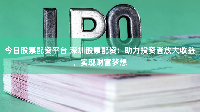 今日股票配资平台 深圳股票配资：助力投资者放大收益，实现财富梦想