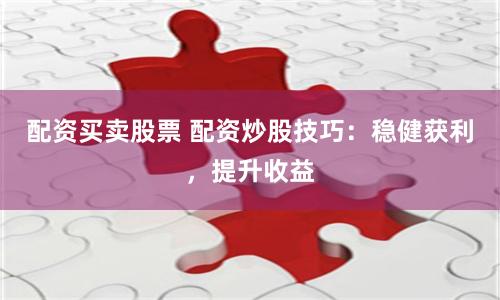 配资买卖股票 配资炒股技巧：稳健获利，提升收益