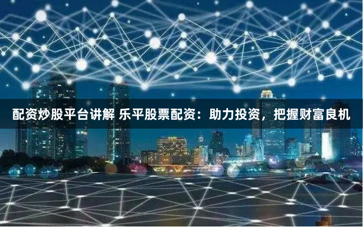 配资炒股平台讲解 乐平股票配资：助力投资，把握财富良机