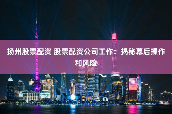 扬州股票配资 股票配资公司工作：揭秘幕后操作和风险