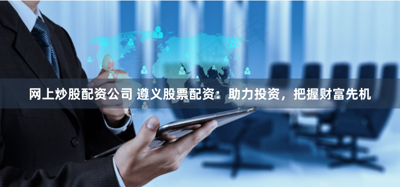 网上炒股配资公司 遵义股票配资：助力投资，把握财富先机