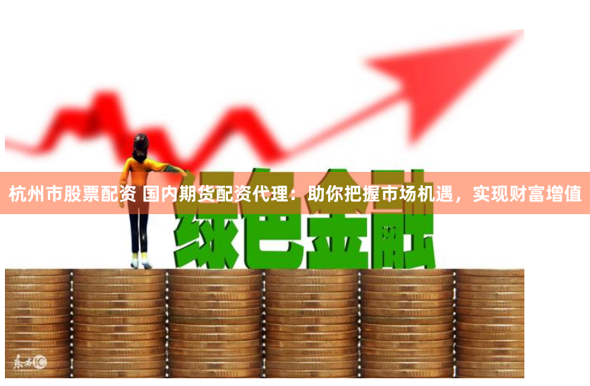 杭州市股票配资 国内期货配资代理：助你把握市场机遇，实现财富增值
