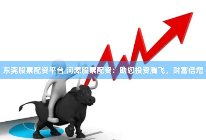 东莞股票配资平台 河源股票配资：助您投资腾飞，财富倍增