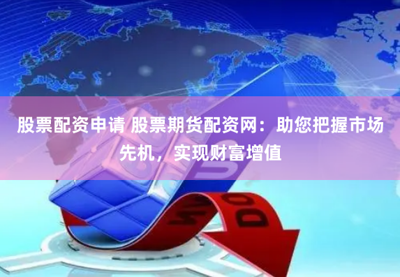 股票配资申请 股票期货配资网：助您把握市场先机，实现财富增值