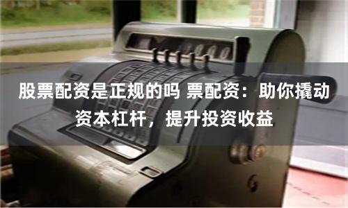 股票配资是正规的吗 票配资：助你撬动资本杠杆，提升投资收益