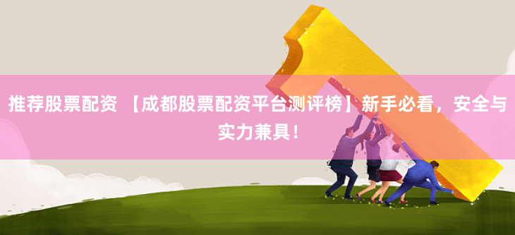 推荐股票配资 【成都股票配资平台测评榜】新手必看，安全与实力兼具！