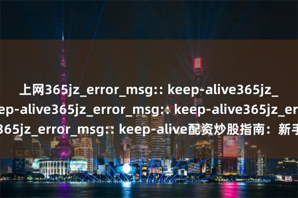 上网365jz_error_msg:: keep-alive365jz_error_msg:: keep-alive365jz_error_msg:: keep-alive365jz_error_msg:: keep-alive配资炒股指南：新手必读与风险提示
