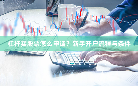 杠杆买股票怎么申请？新手开户流程与条件