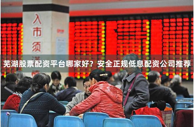 芜湖股票配资平台哪家好？安全正规低息配资公司推荐